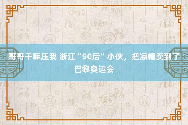 哥哥干嘛压我 浙江“90后”小伙，把凉帽卖到了巴黎奥运会