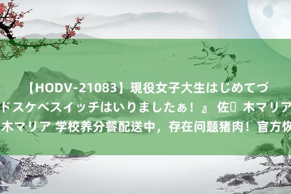 【HODV-21083】現役女子大生はじめてづくしのセックス 『私のドスケベスイッチはいりましたぁ！』 佐々木マリア 学校养分餐配送中，存在问题猪肉！官方恢复网友实名举报