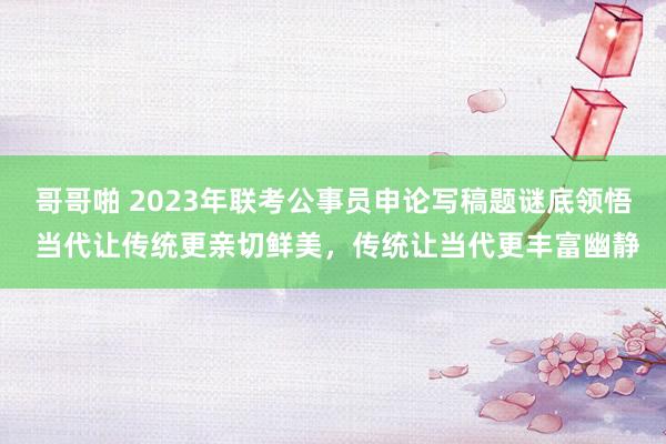 哥哥啪 2023年联考公事员申论写稿题谜底领悟 当代让传统更亲切鲜美，传统让当代更丰富幽静