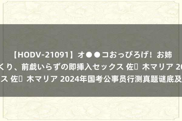 【HODV-21091】オ●●コおっぴろげ！お姉ちゃん 四六時中濡れまくり、前戯いらずの即挿入セックス 佐々木マリア 2024年国考公事员行测真题谜底及领略