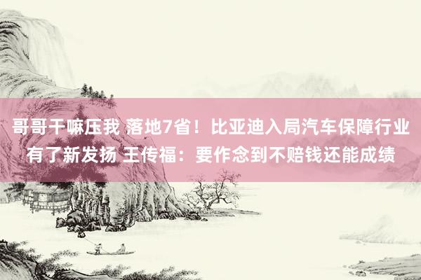 哥哥干嘛压我 落地7省！比亚迪入局汽车保障行业有了新发扬 王传福：要作念到不赔钱还能成绩