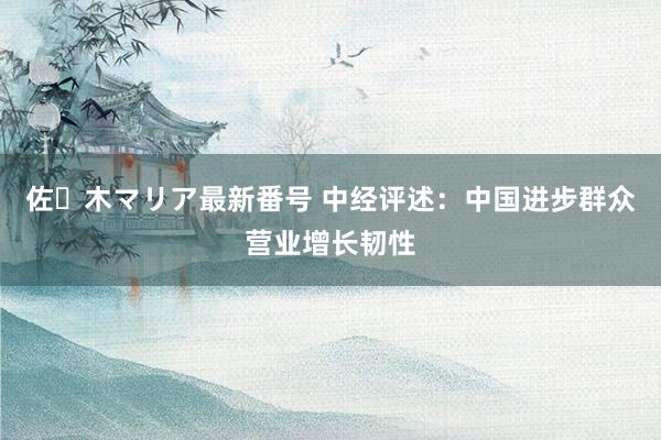 佐々木マリア最新番号 中经评述：中国进步群众营业增长韧性