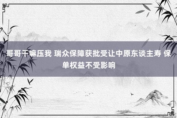 哥哥干嘛压我 瑞众保障获批受让中原东谈主寿 保单权益不受影响