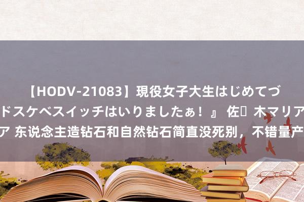 【HODV-21083】現役女子大生はじめてづくしのセックス 『私のドスケベスイッチはいりましたぁ！』 佐々木マリア 东说念主造钻石和自然钻石简直没死别，不错量产，为何钻石价钱莫得降？