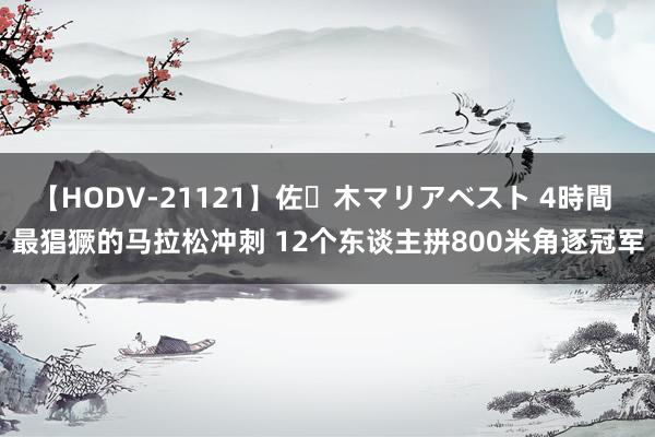 【HODV-21121】佐々木マリアベスト 4時間 最猖獗的马拉松冲刺 12个东谈主拼800米角逐冠军