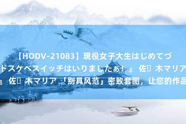 【HODV-21083】現役女子大生はじめてづくしのセックス 『私のドスケベスイッチはいりましたぁ！』 佐々木マリア 「别具风范」密致套图，让您的作品更进一竿