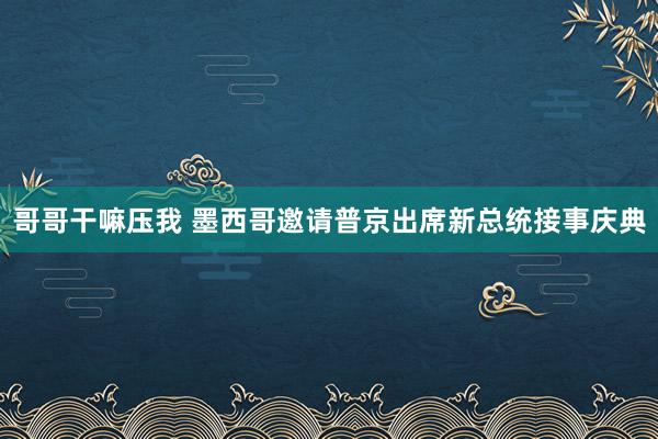 哥哥干嘛压我 墨西哥邀请普京出席新总统接事庆典