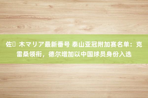 佐々木マリア最新番号 泰山亚冠附加赛名单：克雷桑领衔，德尔增加以中国球员身份入选