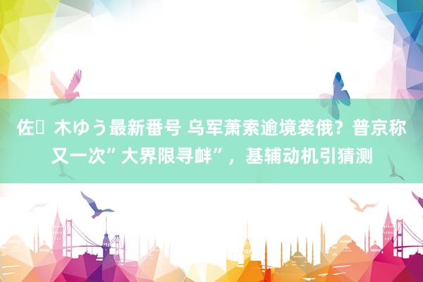 佐々木ゆう最新番号 乌军萧索逾境袭俄？普京称又一次”大界限寻衅”，基辅动机引猜测