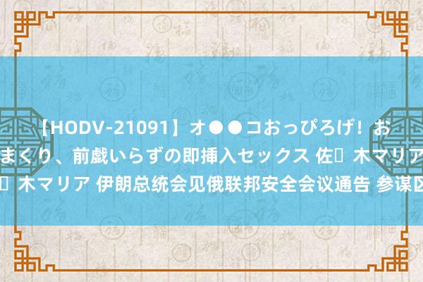 【HODV-21091】オ●●コおっぴろげ！お姉ちゃん 四六時中濡れまくり、前戯いらずの即挿入セックス 佐々木マリア 伊朗总统会见俄联邦安全会议通告 参谋区域与海皮毛助