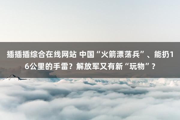 插插插综合在线网站 中国“火箭漂荡兵”、能扔16公里的手雷？解放军又有新“玩物”？