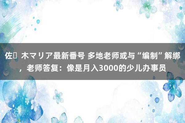 佐々木マリア最新番号 多地老师或与“编制”解绑，老师答复：像是月入3000的少儿办事员