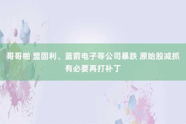 哥哥啪 盟固利、蓝箭电子等公司暴跌 原始股减抓有必要再打补丁