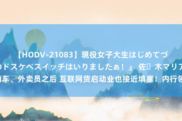 【HODV-21083】現役女子大生はじめてづくしのセックス 『私のドスケベスイッチはいりましたぁ！』 佐々木マリア 网约车、外卖员之后 互联网货启动业也接近填塞！内行领导：入行前需作念好市集造访