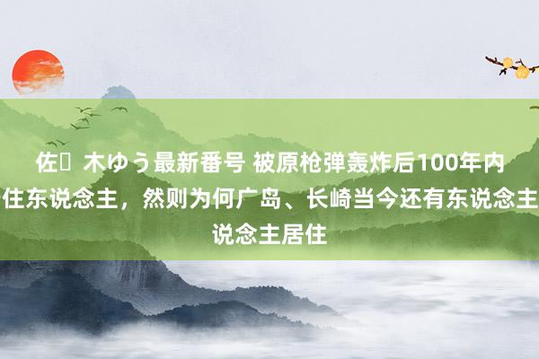 佐々木ゆう最新番号 被原枪弹轰炸后100年内不行住东说念主，然则为何广岛、长崎当今还有东说念主居住