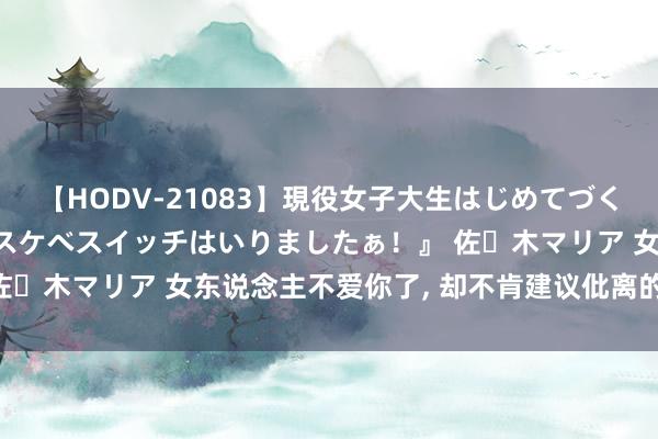 【HODV-21083】現役女子大生はじめてづくしのセックス 『私のドスケベスイッチはいりましたぁ！』 佐々木マリア 女东说念主不爱你了， 却不肯建议仳离的5个原因