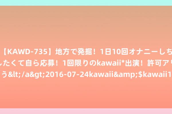 【KAWD-735】地方で発掘！1日10回オナニーしちゃう絶倫少女がセックスしたくて自ら応募！1回限りのkawaii*出演！許可アリAV発売 佐々木ゆう</a>2016-07-24kawaii&$kawaii151分钟 8月14日基金净值：太平恒泰三个月定开债A最新净值1.0426