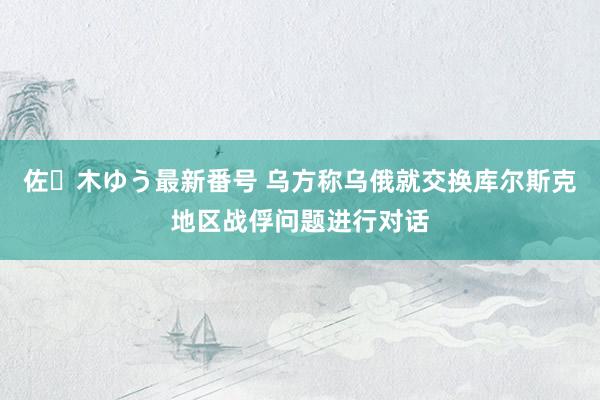 佐々木ゆう最新番号 乌方称乌俄就交换库尔斯克地区战俘问题进行对话