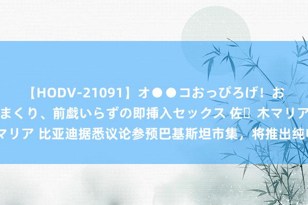 【HODV-21091】オ●●コおっぴろげ！お姉ちゃん 四六時中濡れまくり、前戯いらずの即挿入セックス 佐々木マリア 比亚迪据悉议论参预巴基斯坦市集，将推出纯电动和插电式混动车