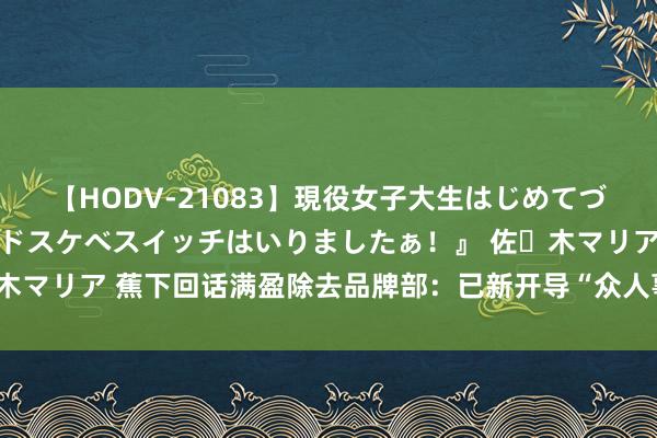 【HODV-21083】現役女子大生はじめてづくしのセックス 『私のドスケベスイッチはいりましたぁ！』 佐々木マリア 蕉下回话满盈除去品牌部：已新开导“众人事务部”，正招聘