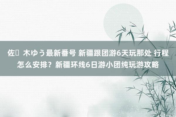 佐々木ゆう最新番号 新疆跟团游6天玩那处 行程怎么安排？新疆环线6日游小团纯玩游攻略