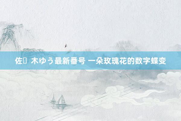 佐々木ゆう最新番号 一朵玫瑰花的数字蝶变