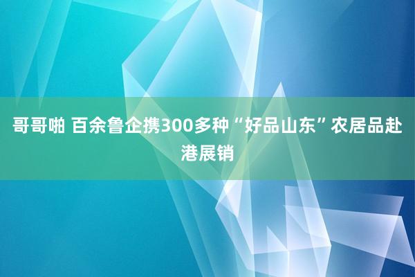 哥哥啪 百余鲁企携300多种“好品山东”农居品赴港展销