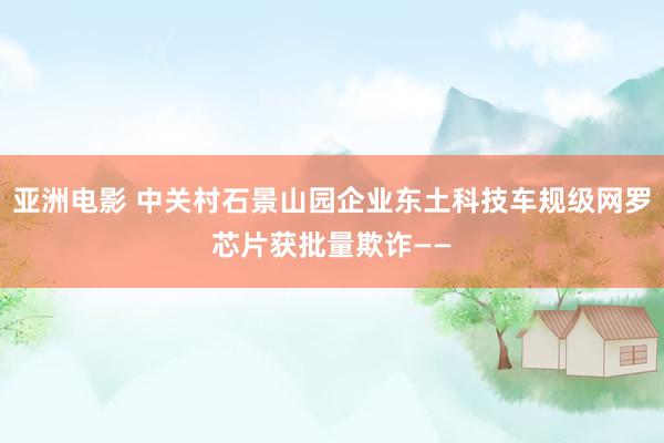 亚洲电影 中关村石景山园企业东土科技车规级网罗芯片获批量欺诈——