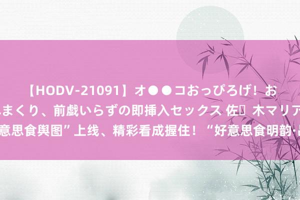 【HODV-21091】オ●●コおっぴろげ！お姉ちゃん 四六時中濡れまくり、前戯いらずの即挿入セックス 佐々木マリア “好意思食舆图”上线、精彩看成握住！“好意思食明韵·品味昌平”昌平好意思食节开幕