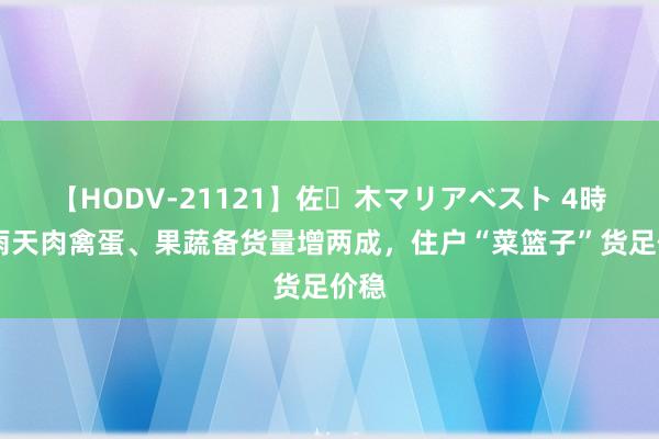 【HODV-21121】佐々木マリアベスト 4時間 雨天肉禽蛋、果蔬备货量增两成，住户“菜篮子”货足价稳