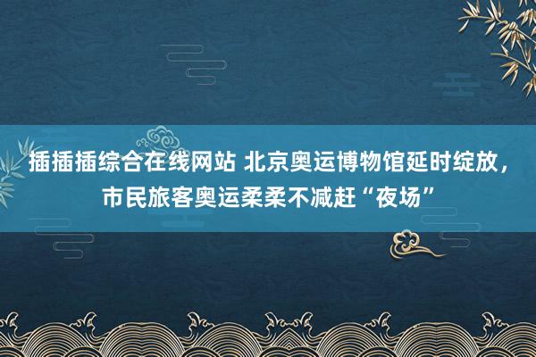 插插插综合在线网站 北京奥运博物馆延时绽放，市民旅客奥运柔柔不减赶“夜场”