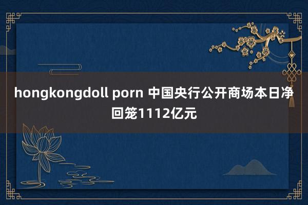 hongkongdoll porn 中国央行公开商场本日净回笼1112亿元