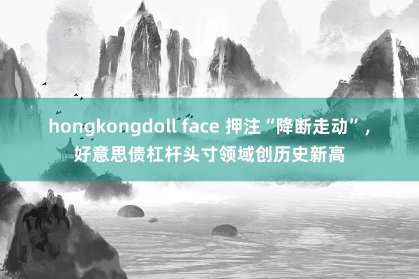 hongkongdoll face 押注“降断走动”，好意思债杠杆头寸领域创历史新高