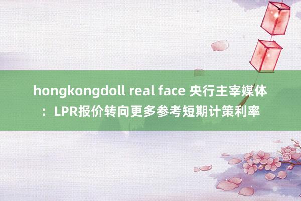 hongkongdoll real face 央行主宰媒体：LPR报价转向更多参考短期计策利率