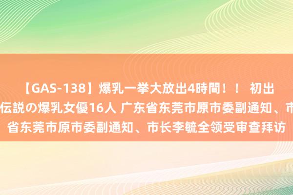 【GAS-138】爆乳一挙大放出4時間！！ 初出し！すべて撮り下ろし 伝説の爆乳女優16人 广东省东莞市原市委副通知、市长李毓全领受审查拜访