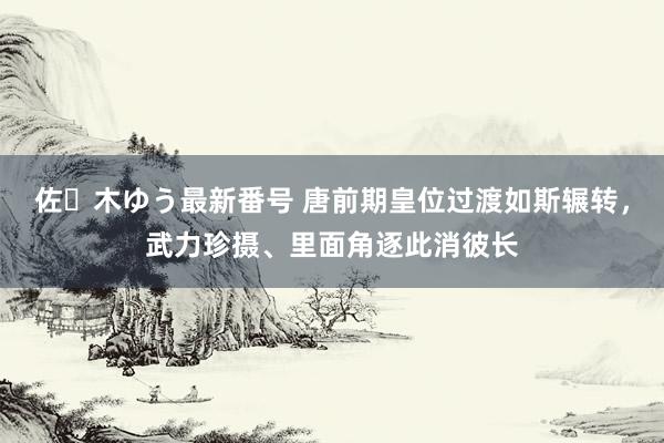 佐々木ゆう最新番号 唐前期皇位过渡如斯辗转，武力珍摄、里面角逐此消彼长