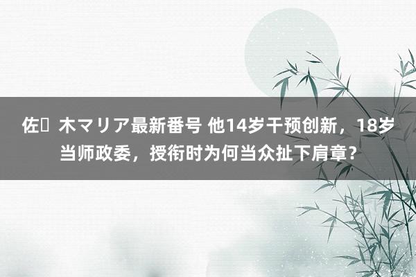 佐々木マリア最新番号 他14岁干预创新，18岁当师政委，授衔时为何当众扯下肩章？