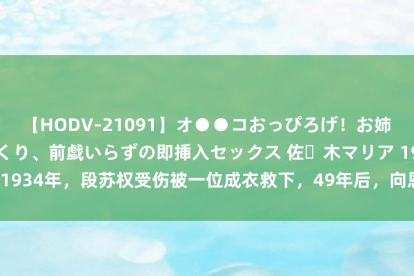 【HODV-21091】オ●●コおっぴろげ！お姉ちゃん 四六時中濡れまくり、前戯いらずの即挿入セックス 佐々木マリア 1934年，段苏权受伤被一位成衣救下，49年后，向恩东谈主迎面抒发感谢