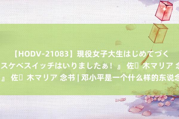 【HODV-21083】現役女子大生はじめてづくしのセックス 『私のドスケベスイッチはいりましたぁ！』 佐々木マリア 念书 | 邓小平是一个什么样的东说念主？