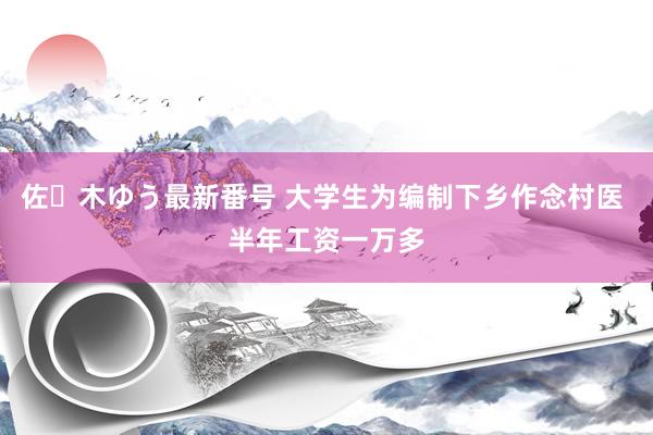 佐々木ゆう最新番号 大学生为编制下乡作念村医 半年工资一万多