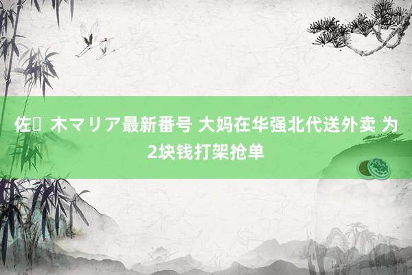 佐々木マリア最新番号 大妈在华强北代送外卖 为2块钱打架抢单