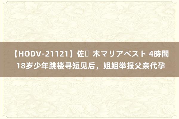 【HODV-21121】佐々木マリアベスト 4時間 18岁少年跳楼寻短见后，姐姐举报父亲代孕