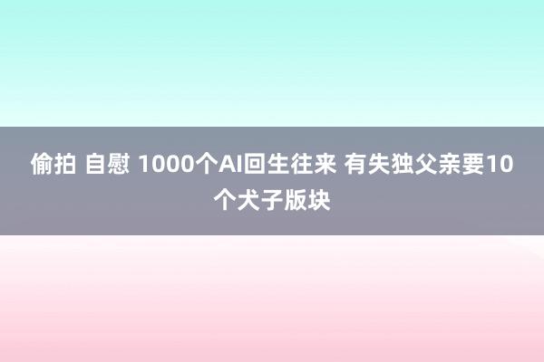 偷拍 自慰 1000个AI回生往来 有失独父亲要10个犬子版块