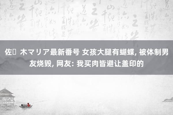 佐々木マリア最新番号 女孩大腿有蝴蝶, 被体制男友烧毁, 网友: 我买肉皆避让盖印的