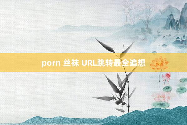 porn 丝袜 URL跳转最全追想