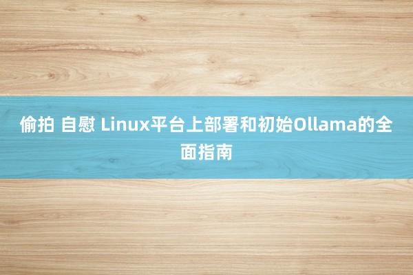 偷拍 自慰 Linux平台上部署和初始Ollama的全面指南