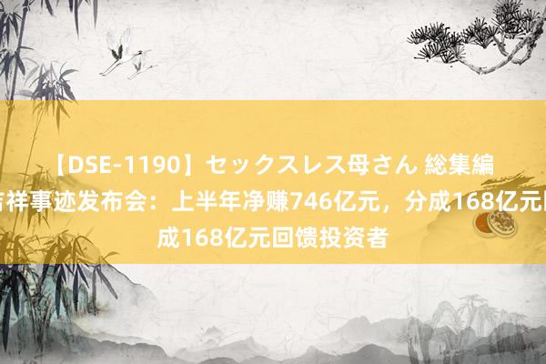 【DSE-1190】セックスレス母さん 総集編 直击中国吉祥事迹发布会：上半年净赚746亿元，分成168亿元回馈投资者