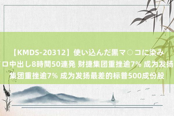 【KMDS-20312】使い込んだ黒マ○コに染み渡る息子の精液ドロドロ中出し8時間50連発 财捷集团重挫逾7% 成为发扬最差的标普500成份股