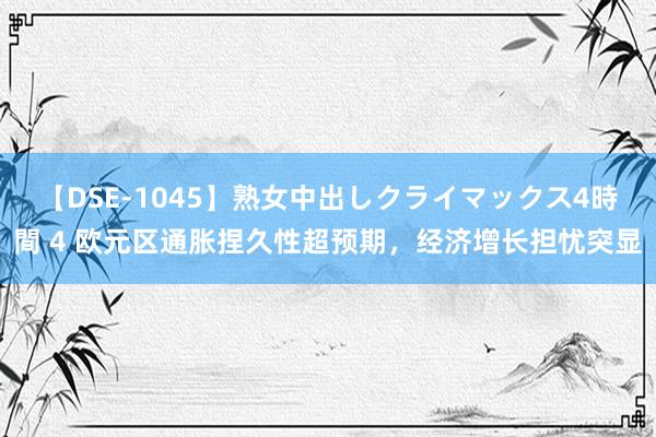 【DSE-1045】熟女中出しクライマックス4時間 4 欧元区通胀捏久性超预期，经济增长担忧突显