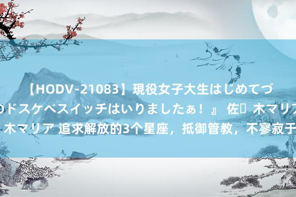 【HODV-21083】現役女子大生はじめてづくしのセックス 『私のドスケベスイッチはいりましたぁ！』 佐々木マリア 追求解放的3个星座，抵御管教，不寥寂于原则，势如破竹